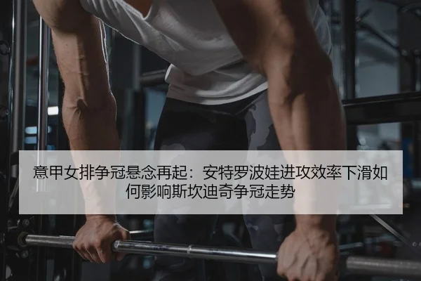 意甲女排争冠悬念再起：安特罗波娃进攻效率下滑如何影响斯坎迪奇争冠走势
